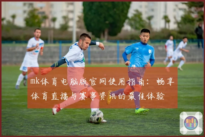 mk体育电脑版官网使用指南：畅享体育直播与赛事资讯的最佳体验