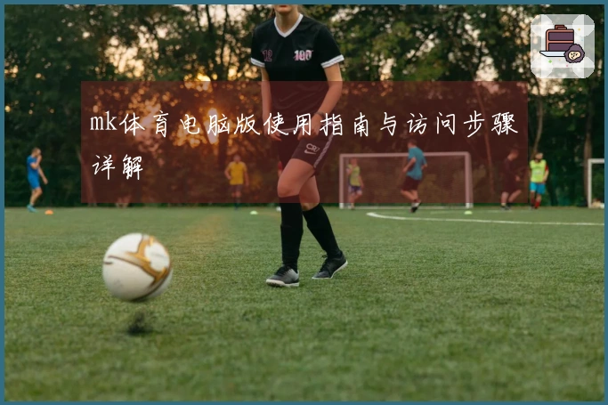 mk体育电脑版使用指南与访问步骤详解